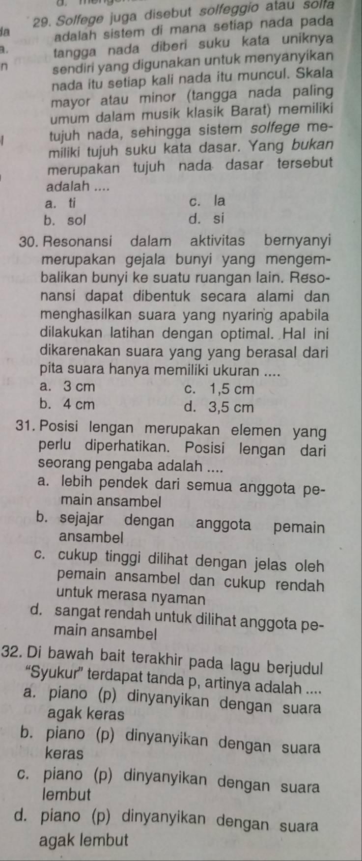 Solfege juga disebut solfeggio atau solfa
ia adalah sistem di mana setiap nada pada
a. tangga nada diberi suku kata uniknya
n sendiri yang digunakan untuk menyanyikan
nada itu setiap kali nada itu muncul. Skala
mayor atau minor (tangga nada paling
umum dalam musik klasik Barat) memiliki
tujuh nada, sehingga sistem solfege me-
miliki tujuh suku kata dasar. Yang bukan
merupakan tujuh nada dasar tersebut
adalah ....
a. ti c. la
b. sol d. si
30. Resonansi dalam aktivitas bernyanyi
merupakan gejala bunyi yang mengem-
balikan bunyi ke suatu ruangan lain. Reso-
nansi dapat dibentuk secara alami dan
menghasilkan suara yang nyaring apabila
dilakukan latihan dengan optimal. Hal ini
dikarenakan suara yang yang berasal dari
pita suara hanya memiliki ukuran ....
a. 3 cm c. 1,5 cm
b. 4 cm d. 3,5 cm
31. Posisi lengan merupakan elemen yang
perlu diperhatikan. Posisi lengan dari
seorang pengaba adalah ....
a. lebih pendek dari semua anggota pe-
main ansambel
b. sejajar dengan anggota pemain
ansambel
c. cukup tinggi dilihat dengan jelas oleh
pemain ansambel dan cukup rendah 
untuk merasa nyaman
d. sangat rendah untuk dilihat anggota pe-
main ansambel
32. Di bawah bait terakhir pada lagu berjudul
“Syukur” terdapat tanda p, artinya adalah ....
a. piano (p) dinyanyikan dengan suara
agak keras
b. piano (p) dinyanyikan dengan suara
keras
c. piano (p) dinyanyikan dengan suara
lembut
d. piano (p) dinyanyikan dengan suara
agak lembut