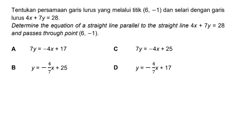 Tentukan persamaan garis lurus yang melalui titik (6,-1) dan selari dengan garis
lurus 4x+7y=28. 
Determine the equation of a straight line parallel to the straight line 4x+7y=28
and passes through point (6,-1).
A 7y=-4x+17 C 7y=-4x+25
B y=- 4/7 x+25 D y=- 4/7 x+17