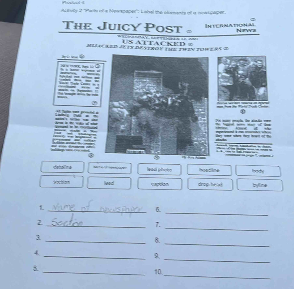 Product 4
Activity 2 'Parts of a Newspaper'': Label the elements of a newspaper.
The Juicy Post 。
International
News
e dn eSDAy SepteMrEr 12, 20
US ATTACKED ④
HIJACKED JETS DESTROY THE TWIN TOWERS ⑤
By C. B
NEW FCRS, Sopk, 12
Quatod two acto 
D

Elnd
staçóa en Spénntn 
tat trought dewn, the truin
Race verter reere an infered
man fom the Paril Irasit Canter
Al fightm were groded at
at w stFor many poople, the attacks were
a t
the higget new sy of ther 
oAlest a who
Néécie
expernnd it con romember wbere
they were when they head of the
atnces
Aussnit lres Mimhathn in chans
Cee of the fhe were os mate to 
by
T A one fo San Prancácn
contined on page 7, colume 2
dateline Narme off nawspager lead photo headline body
section lead caption drop head byline
_
_6.
_
2
_7.
_
3
_8.
_
4
_9.
_
5.
_10.