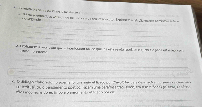 Releiam o poema de Olavo Bilac (texto II). 
a. Há no poema duas vozes, a do eu lírico e a de seu interlocutor. Expliquem a relação entre o primeiro e as falas 
do segundo. 
_ 
_ 
_ 
_ 
b. Expliquem a avaliação que o interlocutor faz do que lhe está sendo revelado e quem ele pode estar represen- 
tando no poema. 
_ 
_ 
__ 
_ 
_ 
c. O diálogo elaborado no poema foi um meio utilizado por Olavo Bilac para desenvolver no soneto a dimensão 
conceitual, ou o pensamento poético. Façam uma paráfrase traduzindo, em suas próprias palavras, as afirma- 
ções incomuns do eu lírico e o argumento utilizado por ele. 
_ 
_