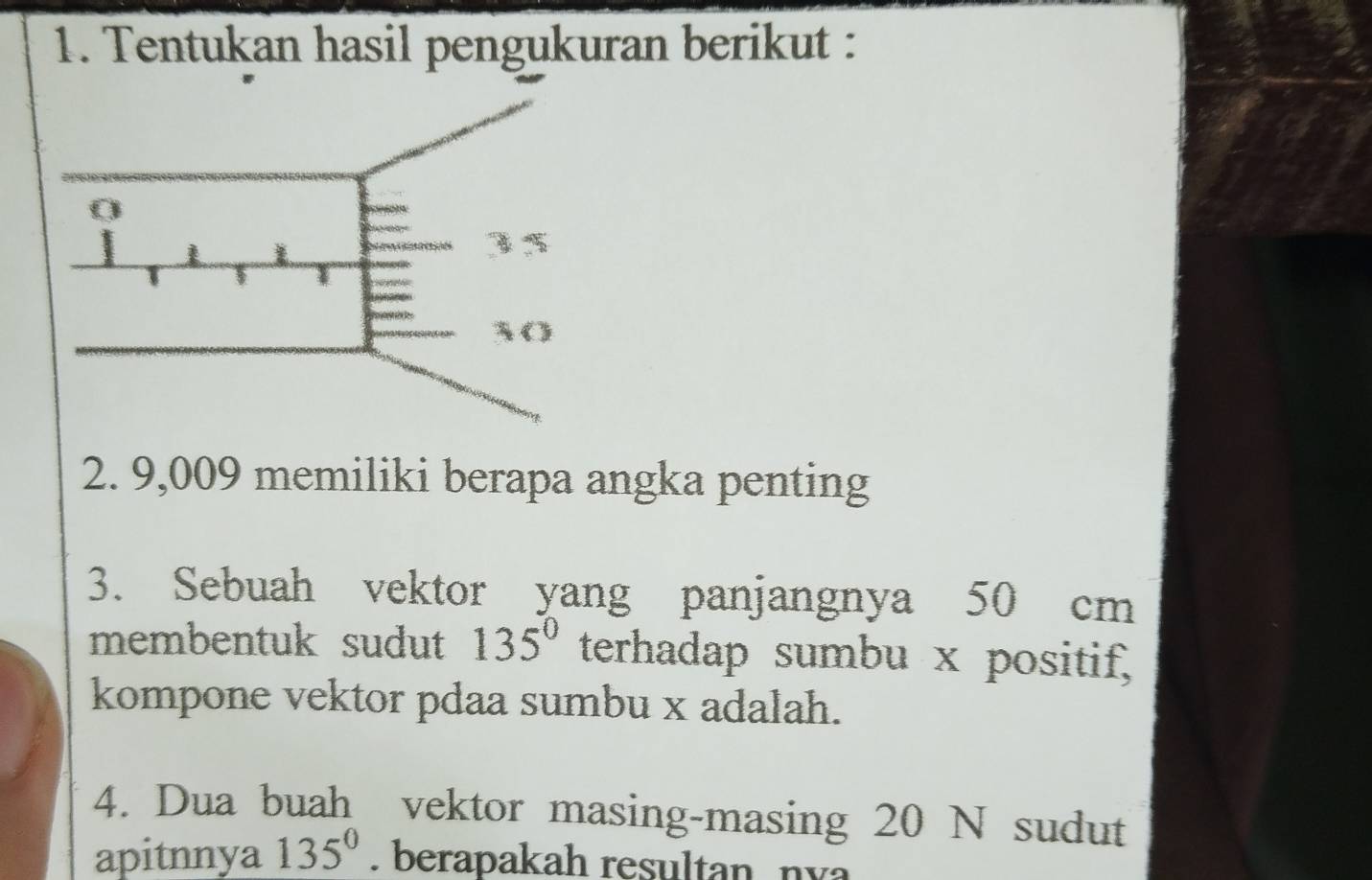 Tentukan hasil pengukuran berikut : 
2. 9,009 memiliki berapa angka penting 
3. Sebuah vektor yang panjangnya 50 cm
membentuk sudut 135° terhadap sumbu x positif, 
kompone vektor pdaa sumbu x adalah. 
4. Dua buah vektor masing-masing 20 N sudut 
apitnnya 135°. berapakah resultan, nva