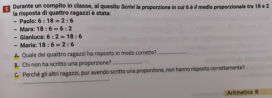 Durante un compito in classe, al quesito Scrivi la proporzione in cui 6 è il medio proporzionale tra 18 e 2
la risposta di quattro ragazzi è stata: 
- Paolo: 6:18=2:6
- Mara: 18:6=6:2
- Gianluca: 6:2=18:6
- Maria: 18:6=2:6
A. Quale dei quattro ragazzi ha risposto in modo corretto?_ 
B. Chi non ha scritto una proporzione?_ 
_ 
C. Perché gli altri ragazzi, pur avendo scritto una proporzione, non hanno risposto correttamente? 
Aritmetica B