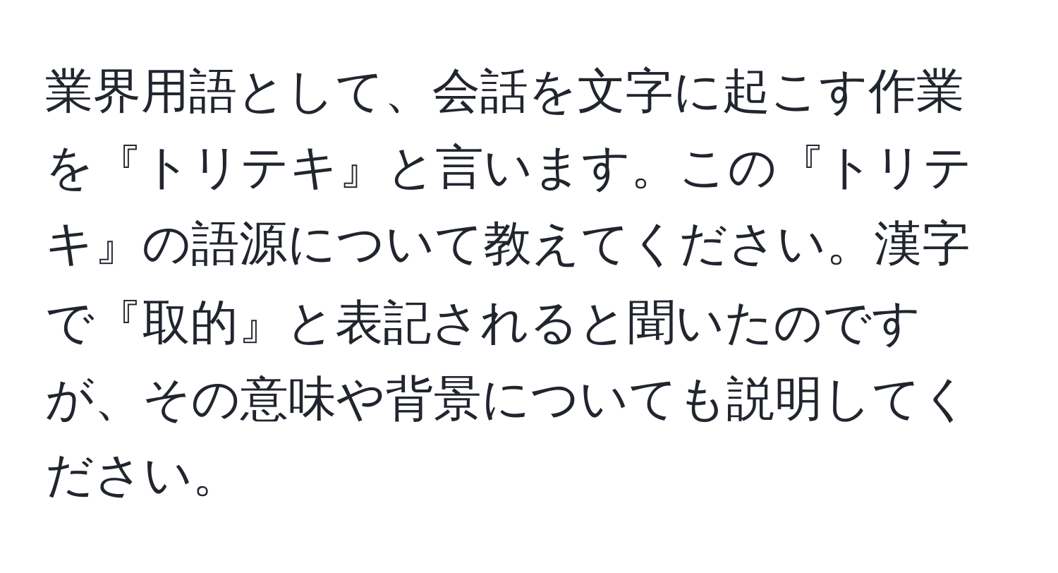 業界用語として、会話を文字に起こす作業を『トリテキ』と言います。この『トリテキ』の語源について教えてください。漢字で『取的』と表記されると聞いたのですが、その意味や背景についても説明してください。