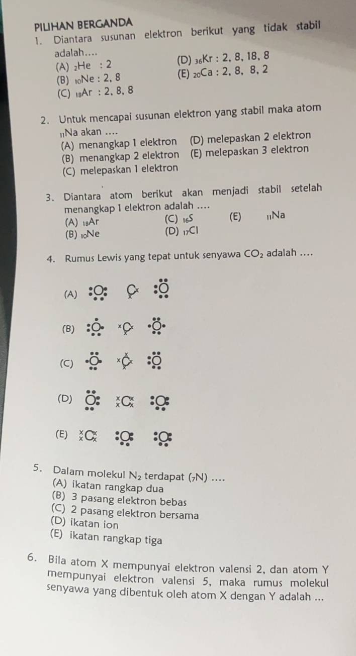 PILIHAN BERGANDA
1. Diantara susunan elektron berikut yang tidak stabil
adalah....
(A) ₂He : 2 (D) ₃₆Kr : 2, 8, 18, 8
(B) 10Ne : 2, 8 (E) ₂₀Ca : 2, 8, 8, 2
(C) sAr : 2, 8, 8
2. Untuk mencapai susunan elektron yang stabil maka atom
INa akan ....
(A) menangkap 1 elektron (D) melepaskan 2 elektron
(B) menangkap 2 elektron (E) melepaskan 3 elektron
(C) melepaskan 1 elektron
3. Diantara atom berikut akan menjadi stabil setelah
menangkap 1 elektron adalah ....
(A) 1sAr (C) _16S (E) 1Na
(B) 10Ne (D) _7C|
4. Rumus Lewis yang tepat untuk senyawa CO_2 adalah ....
(A)
(B)
(C)
(D)
(E)
5. Dalam molekul N_2 terdapat (7N) ..
(A) ikatan rangkap dua
(B) 3 pasang elektron bebas
(C) 2 pasang elektron bersama
(D) ikatan ion
(E) ikatan rangkap tiga
6. Bila atom X mempunyai elektron valensi 2, dan atom Y
mempunyai elektron valensi 5, maka rumus molekul
senyawa yang dibentuk oleh atom X dengan Y adalah ...