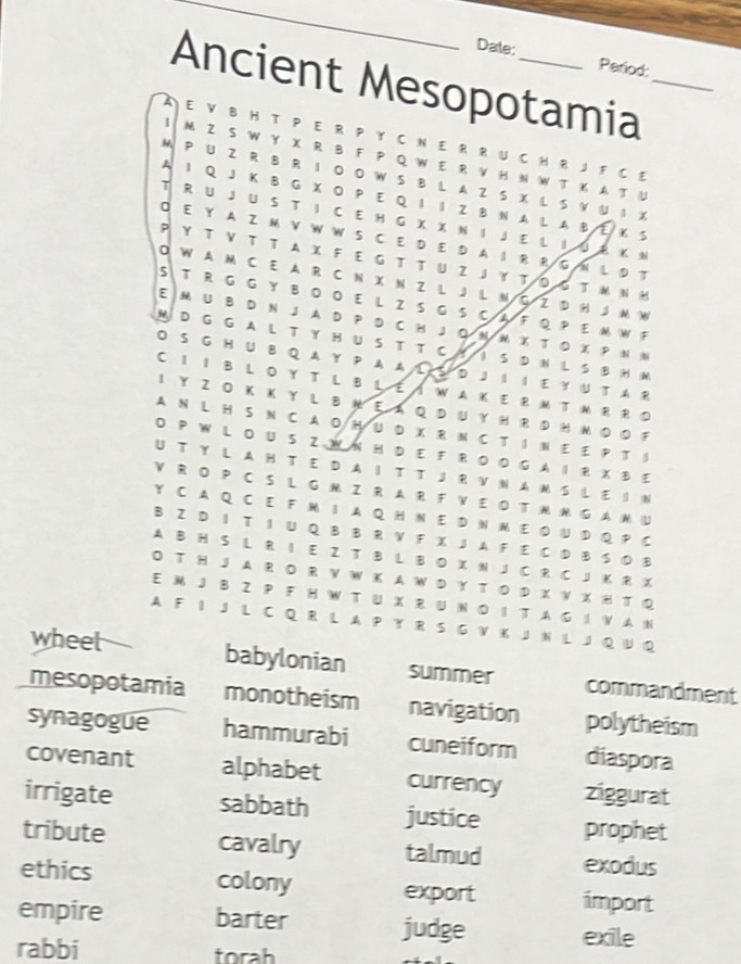 Date: Period:
Ancient Mesopotamia_
A E V B H T P E R P Y C N E R R U C H R J F C E
| M Z S W Y X R B F P Q W E R VH N W T K A T U
M P U Z R B R I OO W S B L A Z S X L S V N I %
A I Q J K B G X O P E Q I I Z B N A L A B E Κ S
T R U J U S T I C E H G X X N I  J E L I U R K N
E Y A Z M V W W S C E D E D A I R R G N L D T
Y  T V T T AX F  E G T T U Z J ￥ TΟG T MN H
0 W A M C E A R C N X N Z L J L N G Z D HJ M W
5 T R G G Y B OO E L Z S G S C A F Q P E M W F
E M U B D N J A D P D C H J O N M X T O X P N N
M D G G A L T Y H U S T T C Y I S D N L S B H N
O S G HU B Q A Y P A AL S D JI I EY U T A R
C I I B L OY T L B L E I W AK E RM T M R R D
1 Y Z O Κ Κ Y L B  E  A Q D UγH R  DH Μ Ο  O F
A N L H S N C A O H U D X R N C T I N E E P T I
O P W L OU SZW N H D E F ROO G A I R X BE
UT Y L AH TE D A IT T JR VNAM S LE I N
V R O P C S L G M Z R AR F V E OT M M G A M U
Y C A Q C E F M I A Q H N E D N M E D U D Q P C
B Z D I T I U Q B B R V F X J A F E C D B S 0 B
A B H S L R I E Z T B L B O X N J C R C J K R X
O T H J A R O R VW K A W D Y T O D X V X H T Q
E M J B ZP F H W T U X R U N O I T A G I V A N
A F I J L C Q R L A P Y R S G V K J N L J Q U Q
wheet
babylonian summer commandment
mesopotamia monotheism navigation polytheism
synagogue hammurabi cuneiform diaspora
covenant alphabet currency ziggurat
irrigate sabbath justice prophet
tribute cavalry talmud exodus
ethics colony export import
empire barter judge
exile
rabbi torah