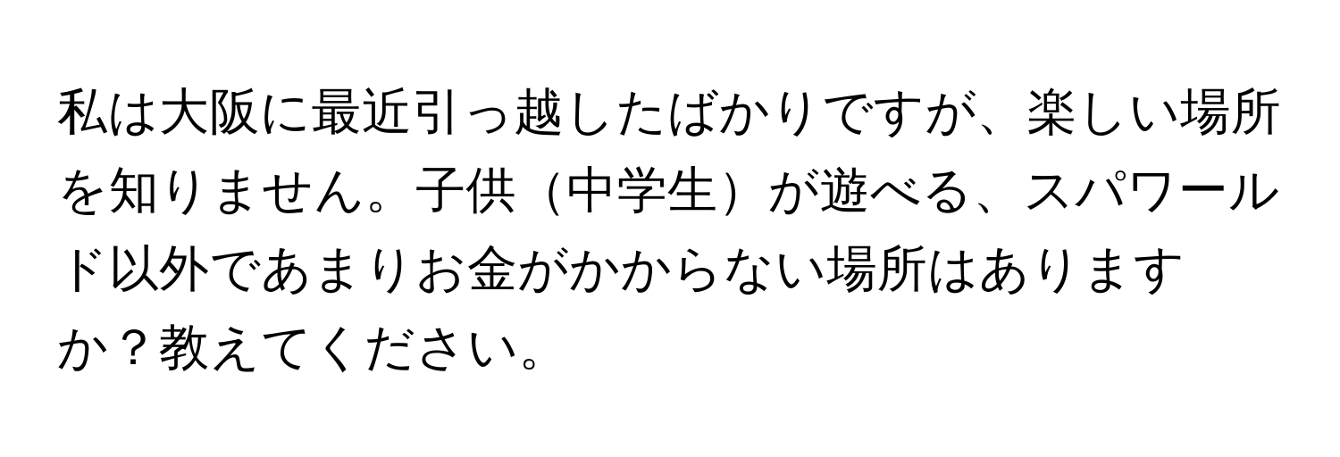 私は大阪に最近引っ越したばかりですが、楽しい場所を知りません。子供中学生が遊べる、スパワールド以外であまりお金がかからない場所はありますか？教えてください。