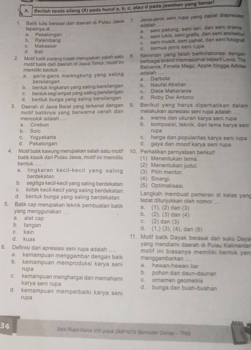 Berilah tanda silang (X) pada huruf a, b, c, atau d pada jawaban yang benar!
1. Batik tulis berasal dari daerah di Pulau Jawa 7. Jenis-jenis seni rupa yang dapat diapresia
tepatnya di .... adalah ...
a. seni patung, seni tari, dan seni drama
a Pekalongan
b. Palembang b. seni lukis, seni grafis, dan seni arsitektur
c. seni musik, seni pahat, dan seni folograf
c. Makassar
d. Bali d. semua jenis seni rupa
2. Motif batik parang rusak merupakan salah satu 8. Seniman yang telah berkolaborasi denga
motif batik dari daerah di Jawa Timur, motif ini berbagai brand internasional seperti Levis, The
memiliki bentuk _ Balvenie, Fimela Magz, Apple hingga Adidas
a. garis-garis melengkung yang saling adalah ....
bersilangan a Darbotz
b. bentuk lingkaran yang saling bersilangan b. Naufal Abshar
c. bentuk segi empat yang saling bersilangan c. Diela Maharanie
d. bentuk bunga yang saling bersilangan d. Roby Dwi Antono
3. Daerah di Jawa Barat yang terkenal dengan 9. Berikut yang harus diperhatikan dalam
motif batiknya yang berwarna cerah dan melakukan apresiasi seni rupa adalah ....
mencolok adalah .... a. warna dan ukuran karya seni rupa
a. Cirebon b. komposisi, teknik, dan tema karya sen
b. Solo rupa
c. Yogyakarta c. harga dan popularitas karya seni rupa
d. Pekalongan d. gaya dan mood karya seni rupa
4. Motif batik kawung merupakan salah satu motif 10. Perhatikan pernyataan berikut!
batik klasik dari Pulau Jawa, motif ini memiliki (1) Menentukan tema.
bentuk .... (2) Menentukan judul.
a. lingkaran kecil-kecil yang saling (3) Pilih mentor.
berdekatan (4) Sinergi.
b. segitiga kecil-kecil yang saling berdekatan (5) Optimalisasi.
c. kotak kecil-kecil yang saling berdekatan  Langkah membuat pameran di kelas yang
d. bentuk bunga yang saling berdekatan tepat ditunjukkan oleh nomor
5. Batik cap merupakan teknik pembuatan batik a. (1), (2) dan (3)    
yang menggunakan .... b. (2), (3) dan (4)
a. alat cap c. (2) dan (3)
b. tangan d. (1,) (3), (4), dan (5)
c. kain 11. Motif batik Dayak berasal dari suku Daya
d. kuas
yang mendiami daerah di Pulau Kalimantan
6. Definisi dari apresiasi seni rupa adalah .... motif ini biasanya memiliki bentuk yan 
a. kemampuan menggambar dengan baik menggambarkan ....
b. kemampuan memproduksi karya seni a. hewan-hewan liar
rupa b. pohon dan daun-daunan
c. kemampuan menghargai dan memahami c. ornamen geometris
karya seni rupa d. bunga dan buah-buahan
d. kemampuan memperbaiki karya seni
rupa
34
Seni Rupa Kelas VIII untuk SMP/MTs Semester Genap - TNG