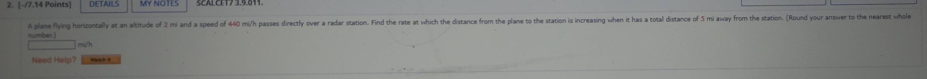 DETAILS MY NOTES 
A plane flying horizontally at an altitude of 2 mi and a speed of 440 mi/h passes directly over a radar station. Find the rate at which the distance from the plane to the station is increasing when it has a total distance of 5 mi away from the station. (Round your answer to the nearest who 
number)
mi/h
Need Help? Watch It