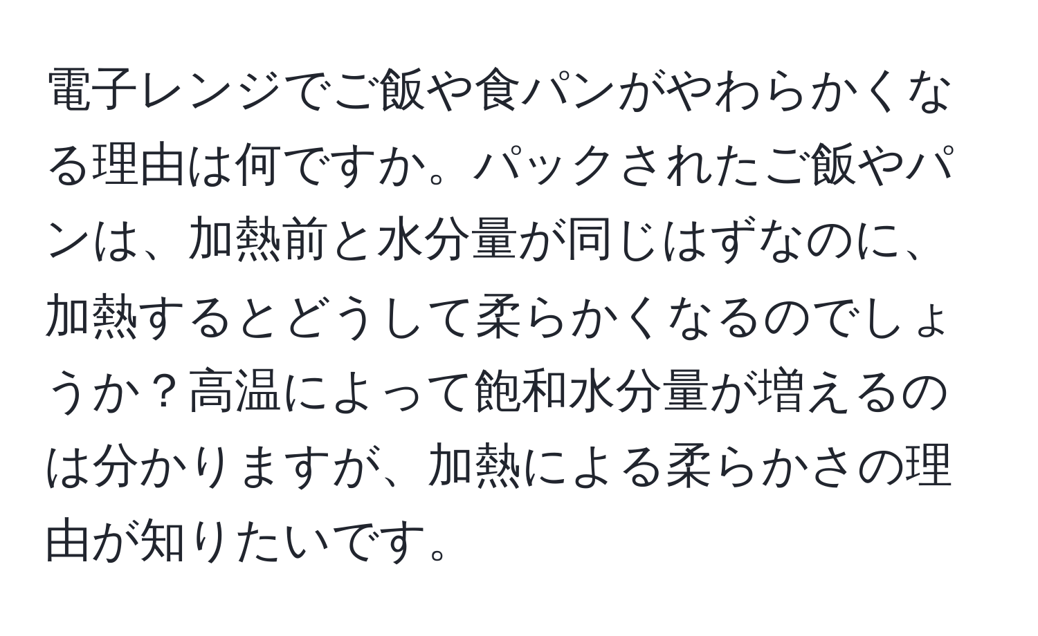 電子レンジでご飯や食パンがやわらかくなる理由は何ですか。パックされたご飯やパンは、加熱前と水分量が同じはずなのに、加熱するとどうして柔らかくなるのでしょうか？高温によって飽和水分量が増えるのは分かりますが、加熱による柔らかさの理由が知りたいです。