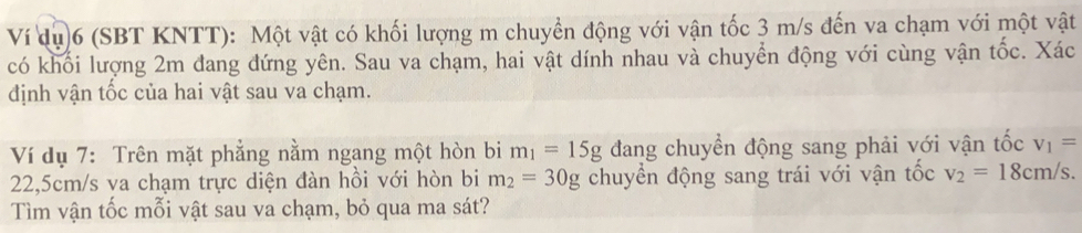 Ví dụ)6 (SBT KNTT): Một vật có khối lượng m chuyển động với vận tốc 3 m/s đến va chạm với một vật 
có khối lượng 2m đang đứng yên. Sau va chạm, hai vật dính nhau và chuyển động với cùng vận tốc. Xác 
định vận tốc của hai vật sau va chạm. 
Ví dụ 7: Trên mặt phẳng nằm ngang một hòn bi m_1=15g đang chuyển động sang phải với vận tốc v_1=
22,5cm/s va chạm trực diện đàn hồi với hòn bi m_2=30g chuyển động sang trái với vận tốc v_2=18cm/s. 
Tìm vận tốc mỗi vật sau va chạm, bỏ qua ma sát?