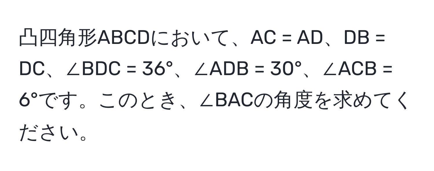 凸四角形ABCDにおいて、AC = AD、DB = DC、∠BDC = 36°、∠ADB = 30°、∠ACB = 6°です。このとき、∠BACの角度を求めてください。