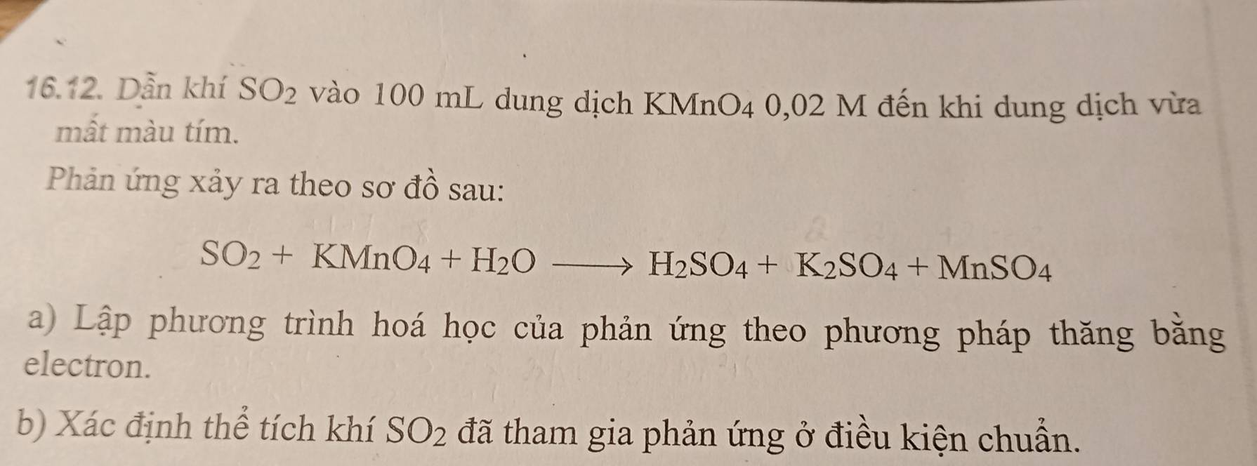 Dẫn khí SO_2 vào 100 mL dung dịch KMnO4 0,02 M đến khi dung dịch vừa 
mất màu tím. 
Phản ứng xảy ra theo sơ đồ sau:
SO_2+KMnO_4+H_2Oto H_2SO_4+K_2SO_4+MnSO_4
a) Lập phương trình hoá học của phản ứng theo phương pháp thăng bằng 
electron. 
b) Xác định thể tích khí SO_2 đã tham gia phản ứng ở điều kiện chuẩn.