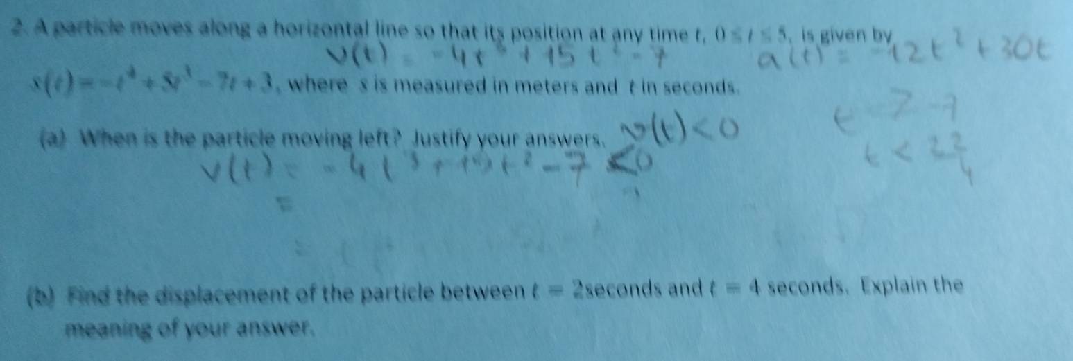 A particle moves along a horizontal line so that its position at any time t, 0≤ t≤ 5. is given by
s(t)=-t^4+5t^3-7t+3 , where' s is measured in meters and t in seconds. 
(a) When is the particle moving left? Justify your answers. 
(b) Find the displacement of the particle between t=2sec onds and t=4 seconds. Explain the 
meaning of your answer.