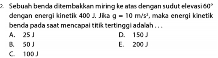 Sebuah benda ditembakkan miring ke atas dengan sudut elevasi 60°
dengan energi kinetik 400 J. Jika g=10m/s^2 , maka energi kinetik
benda pada saat mencapai titik tertinggi adalah . . .
A. 25 J D. 150 J
B. 50 J E. 200 J
C. 100 J