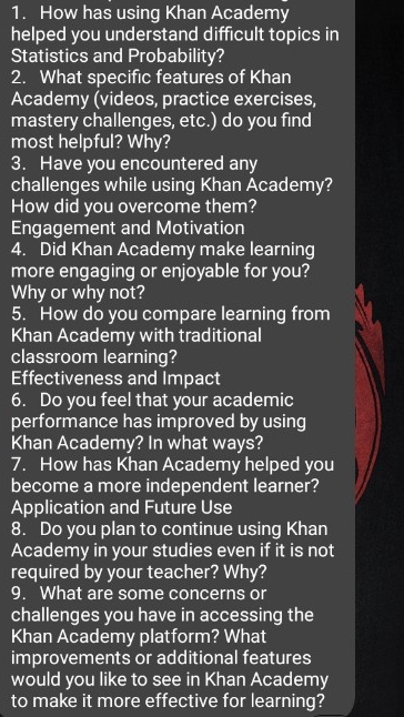 How has using Khan Academy 
helped you understand difficult topics in 
Statistics and Probability? 
2. What specific features of Khan 
Academy (videos, practice exercises, 
mastery challenges, etc.) do you find 
most helpful? Why? 
3. Have you encountered any 
challenges while using Khan Academy? 
How did you overcome them? 
Engagement and Motivation 
4. Did Khan Academy make learning 
more engaging or enjoyable for you? 
Why or why not? 
5. How do you compare learning from 
Khan Academy with traditional 
classroom learning? 
Effectiveness and Impact 
6. Do you feel that your academic 
performance has improved by using 
Khan Academy? In what ways? 
7. How has Khan Academy helped you 
become a more independent learner? 
Application and Future Use 
8. Do you plan to continue using Khan 
Academy in your studies even if it is not 
required by your teacher? Why? 
9. What are some concerns or 
challenges you have in accessing the 
Khan Academy platform? What 
improvements or additional features 
would you like to see in Khan Academy 
to make it more effective for learning?