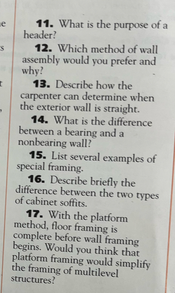 What is the purpose of a 
header? 
S 12. Which method of wall 
assembly would you prefer and 
why? 
13. Describe how the 
carpenter can determine when 
the exterior wall is straight. 
14. What is the difference 
between a bearing and a 
nonbearing wall? 
15. List several examples of 
special framing. 
16. Describe briefly the 
difference between the two types 
of cabinet soffits. 
17. With the platform 
method, floor framing is 
complete before wall framing 
begins. Would you think that 
platform framing would simplify 
the framing of multilevel 
structures?