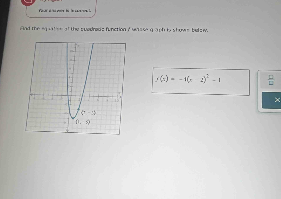 Your answer is incorrect.
Find the equation of the quadratic function ∫ whose graph is shown below.
f(x)=-4(x-2)^2-1
 □ /□  
×