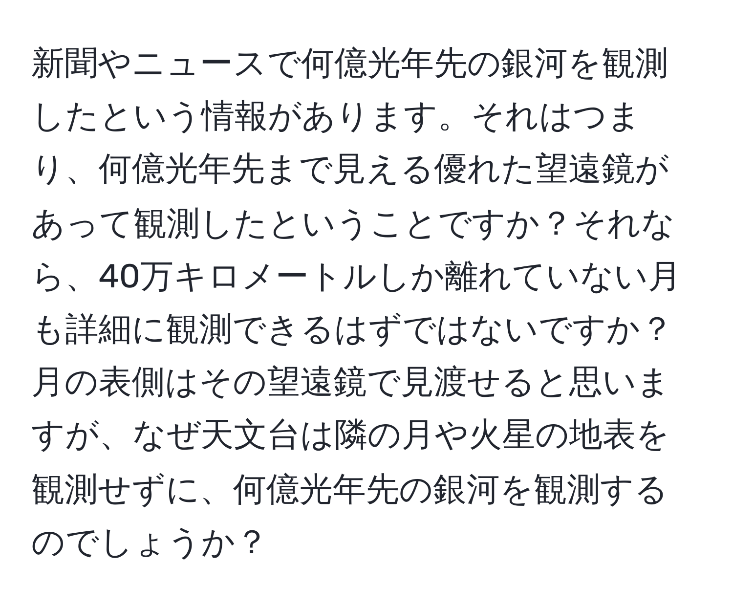 新聞やニュースで何億光年先の銀河を観測したという情報があります。それはつまり、何億光年先まで見える優れた望遠鏡があって観測したということですか？それなら、40万キロメートルしか離れていない月も詳細に観測できるはずではないですか？月の表側はその望遠鏡で見渡せると思いますが、なぜ天文台は隣の月や火星の地表を観測せずに、何億光年先の銀河を観測するのでしょうか？