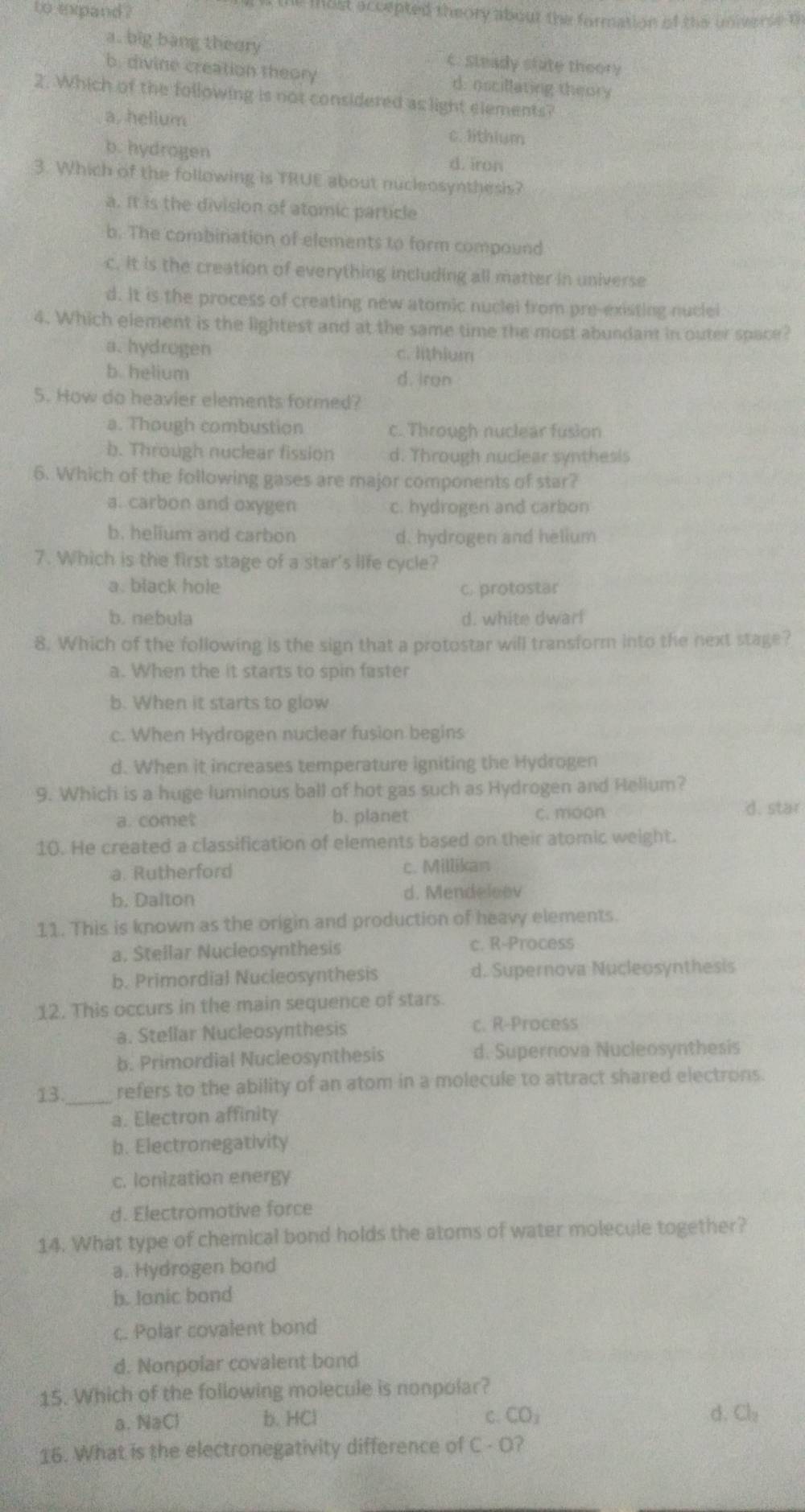 to expand ?
t the mast accepted theory about the formation of the universe o
a. big bang theory c. steady state theory
b. divine creation theory d. oscillating theory
2. Which of the following is not considered as light elements?
a, helium c. lithium
b. hydrogen d. iron
3. Which of the following is TRUE about nucleosynthesis?
a. It is the division of atomic particle
b. The combination of elements to form compound
c. It is the creation of everything including all matter in universe
d. It is the process of creating new atomic nuclei from pre-existing nuclei
4. Which element is the lightest and at the same time the most abundant in outer space?
a. hydrogen c. lithium
b. helium
d. iron
5. How do heavier elements formed?
a. Though combustion c. Through nuclear fusion
b. Through nuclear fission d. Through nuclear synthesis
6. Which of the following gases are major components of star?
a. carbon and oxygen c. hydrogen and carbon
b. helium and carbon d. hydrogen and helium
7. Which is the first stage of a star's life cycle?
a. black hole c. protostar
b. nebula d. white dwar!
8. Which of the following is the sign that a protostar will transform into the next stage?
a. When the it starts to spin faster
b. When it starts to glow
c. When Hydrogen nuclear fusion begins
d. When it increases temperature igniting the Hydrogen
9. Which is a huge luminous ball of hot gas such as Hydrogen and Helium?
a. comet b. planet c. moon d. star
10. He created a classification of elements based on their atomic weight.
a. Rutherford c. Millikan
b. Dalton d. Mendeleev
11. This is known as the origin and production of heavy elements.
a, Stellar Nucleosynthesis c. R-Process
b. Primordial Nucleosynthesis d. Supernova Nucleosynthesis
12. This occurs in the main sequence of stars.
a. Stellar Nucleosynthesis c. R-Process
b. Primordial Nucleosynthesis d. Supernova Nucleosynthesis
13._ refers to the ability of an atom in a molecule to attract shared electrons.
a. Electron affinity
b. Electronegativity
c. lonization energy
d. Electromative force
14. What type of chemical bond holds the atoms of water molecule together?
a. Hydrogen bond
b. Janic bond
c. Polar covalent bond
d. Nonpolar covalent bond
15. Which of the following molecule is nonpolar?
a. NaCl b. HCl C. CO_3 d. Cl_2
16. What is the electronegativity difference of C - O?