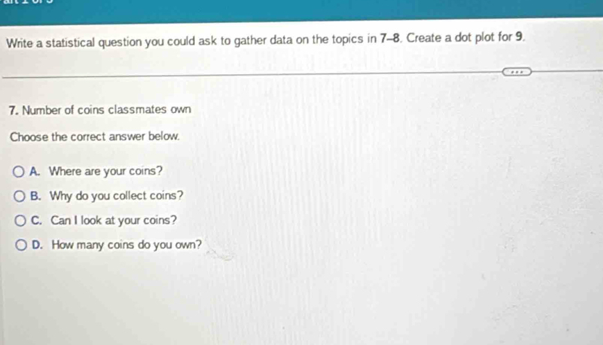 Write a statistical question you could ask to gather data on the topics in 7-8. Create a dot plot for 9.
7. Number of coins classmates own
Choose the correct answer below.
A. Where are your coins?
B. Why do you collect coins?
C. Can I look at your coins?
D. How many coins do you own?