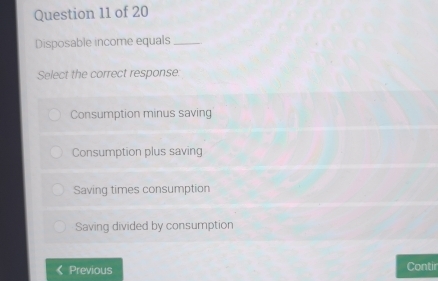 Disposable income equals_
Select the correct response:
Consumption minus saving
Consumption plus saving
Saving times consumption
Saving divided by consumption
Previous Contir