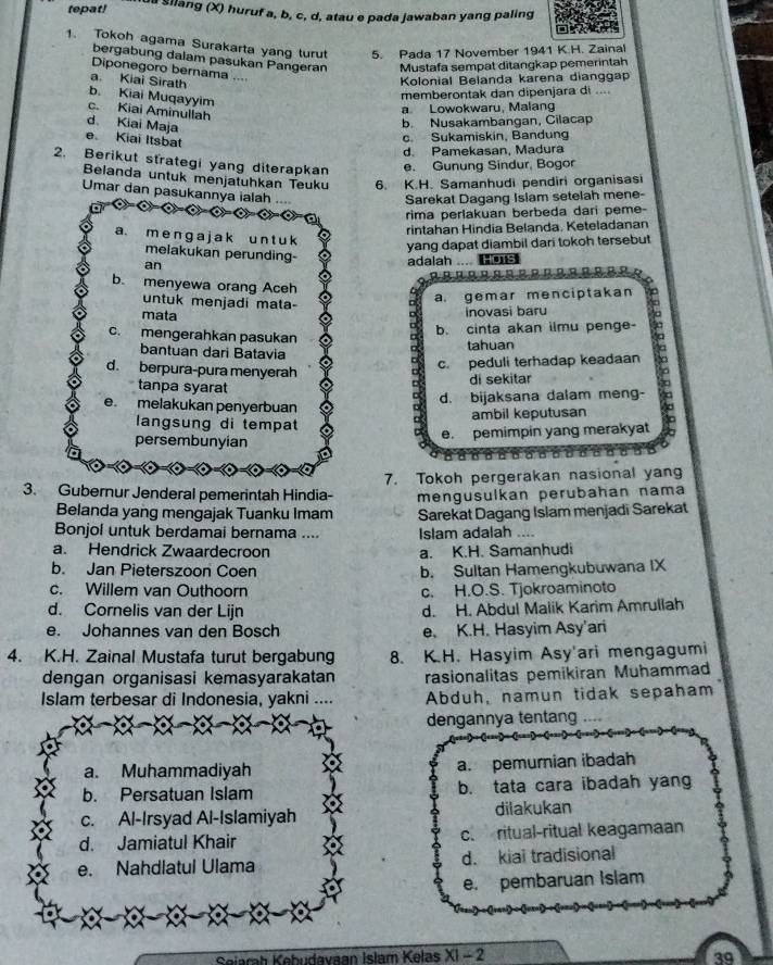 tepat!  Silang (X) huruf a, b, c, d, atau e pada jawaban yang paling
1. Tokoh agama Surakarta yang turut 5. Pada 17 November 1941 K.H. Zainal
bergabung dalam pasukan Pangeran Mustafa sempat ditangkap pemerintah
Diponegoro bernama ....
a. Kiai Sirath
Kolonial Belanda karena dianggap
b. Kiai Muqayyim
memberontak dan dipenjara di ....
c. Kiai Aminullah
a Lowokwaru, Malang
d Kiai Maja
b Nusakambangan, Cilacap
e Kiai Itsbat
c. Sukamiskin, Bandung
d. Pamekasan, Madura
2. Berikut strategi yang diterapkan e. Gunung Sindur, Bogor
Belanda untuk menjatuhkan Teuku 6. K.H. Samanhudi pendiri organisasi
Umar dan pasukannya ialah ....
Sarekat Dagang Isiam setelah mene-
rima perlakuan berbeda dari peme-
rintahan Hindia Belanda. Keteladanan
a. m e n g a j ak u n t u k
yang dapat diambil dari tokoh tersebut
melakukan perunding-
an adalah .... Hs
b. menyewa orang Aceh
untuk menjadi mata-
a. gemar menciptakan
mata inovasi baru
b. cinta akan ilmu penge-
c. mengerahkan pasukan
tahuan
bantuan dari Batavia
d. berpura-pura menyerah
c. peduli terhadap keadaan
tanpa syarat
di sekitar
e. melakukan penyerbuan
d. bijaksana dalam meng-
langsung di tempat ambil keputusan
persembunyian e. pemimpin yang merakyat a
3. Gubernur Jenderal pemerintah Hindia- 7. Tokoh pergerakan nasional yang
Belanda yang mengajak Tuanku Imam mengusulkan perubahan nama
Sarekat Dagang Islam menjadī Sarekat
Bonjol untuk berdamai bernama .... Islam adalah ....
a. Hendrick Zwaardecroon a. K.H. Samanhudi
b. Jan Pieterszoon Coen b. Sultan Hamengkubuwana IX
c. Willem van Outhoorn c. H.O.S. Tjokroaminoto
d. Cornelis van der Lijn d. H. Abdul Malik Karim Amrullah
e. Johannes van den Bosch e. K.H. Hasyim Asy'ari
4. K.H. Zainal Mustafa turut bergabung 8. K.H. Hasyim Asy'ari mengagumi
dengan organisasi kemasyarakatan rasionalitas pemikiran Muhammad
Islam terbesar di Indonesia, yakni .... Abduh, namun tidak sepaham
dengannya tentang
a. Muhammadiyah a. pemurian ibadah
b. Persatuan Islam b. tata cara ibadah yang
c. Al-Irsyad Al-Islamiyah dilakukan
d. Jamiatul Khair c. ritual-ritual keagamaan
e. Nahdlatul Ulama d. kiai tradisional
e. pembaruan Islam
Sejarah Kebudavaan Islam Kelas XI - 2 39