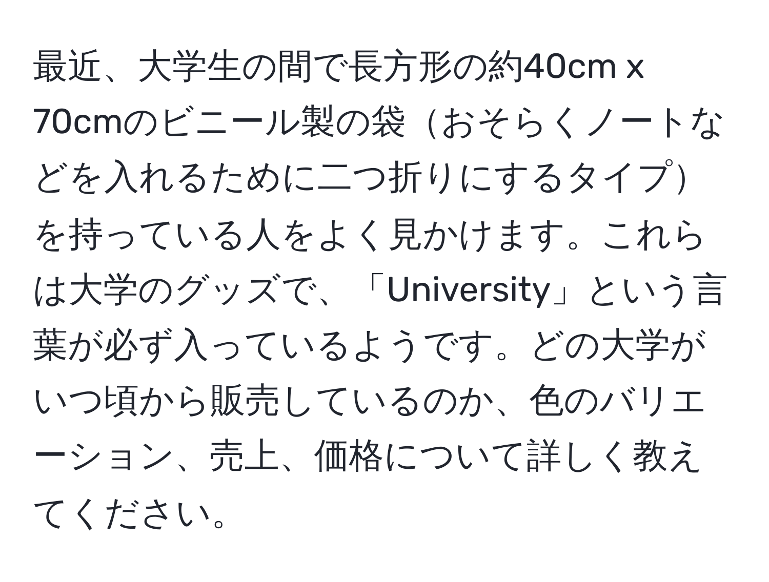 最近、大学生の間で長方形の約40cm x 70cmのビニール製の袋おそらくノートなどを入れるために二つ折りにするタイプを持っている人をよく見かけます。これらは大学のグッズで、「University」という言葉が必ず入っているようです。どの大学がいつ頃から販売しているのか、色のバリエーション、売上、価格について詳しく教えてください。