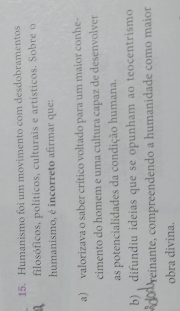 Humanismo foi um movimento com desdobramentos
filosóficos, políticos, culturais e artísticos. Sobre o
humanismo, é incorreto afirmar que:
a) valorizava o saber crítico voltado para um maior conhe-
cimento do homem e uma cultura capaz de desenvolver
as potencialidades da condição humana.
b) , difundiu ideias que se opunham ao teocentrismo
Preinante, compreendendo a humanidade como maior
obra divina.