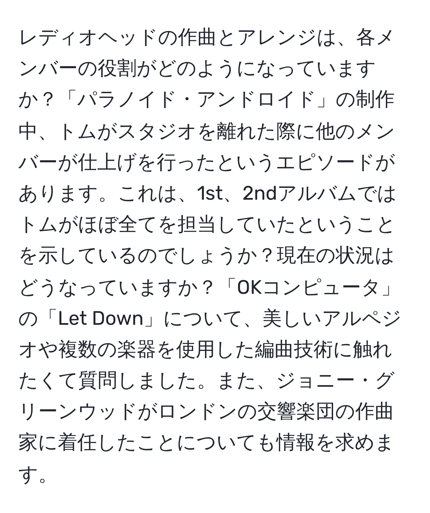 レディオヘッドの作曲とアレンジは、各メンバーの役割がどのようになっていますか？「パラノイド・アンドロイド」の制作中、トムがスタジオを離れた際に他のメンバーが仕上げを行ったというエピソードがあります。これは、1st、2ndアルバムではトムがほぼ全てを担当していたということを示しているのでしょうか？現在の状況はどうなっていますか？「OKコンピュータ」の「Let Down」について、美しいアルペジオや複数の楽器を使用した編曲技術に触れたくて質問しました。また、ジョニー・グリーンウッドがロンドンの交響楽団の作曲家に着任したことについても情報を求めます。