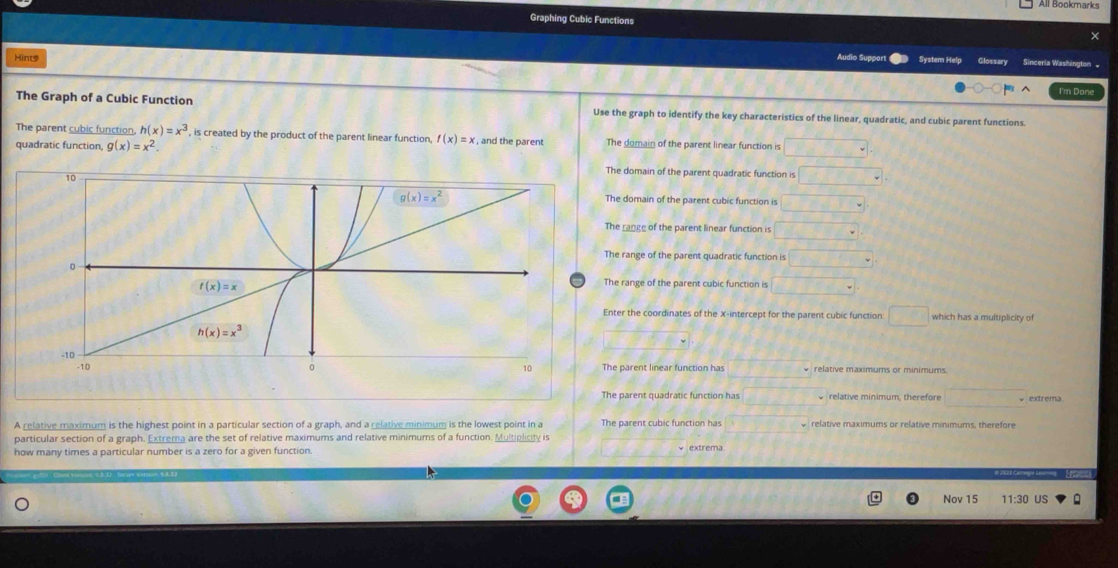 All Bookmarks
Graphing Cubic Functions
×
Hint Audio Support System Help Glossary Sinceria Washington 
I'm Done
The Graph of a Cubic Function Use the graph to identify the key characteristics of the linear, quadratic, and cubic parent functions.
The parent cubic function, h(x)=x^3 , is created by the product of the parent linear function, f(x)=x , and the parent The domain of the parent linear function is
quadratic function, g(x)=x^2.
The domain of the parent quadratic function is
The domain of the parent cubic function is □
The range of the parent linear function is □
The range of the parent quadratic function is overline B=-5
The range of the parent cubic function is.
Enter the coordinates of the X-intercept for the parent cubic function: □ which has a multiplicity of
The parent linear function has  relative maximums or minimums.
The parent quadratic function has  relative minimum, therefore
A relative maximum is the highest point in a particular section of a graph, and a relative minimum is the lowest point in a The parent cubic function has o  relative maximums or relative minimums, therefore
particular section of a graph. Extrema are the set of relative maximums and relative minimums of a function. Multiplicity is
how many times a particular number is a zero for a given function.
extrema
Nov 15 11:30 US