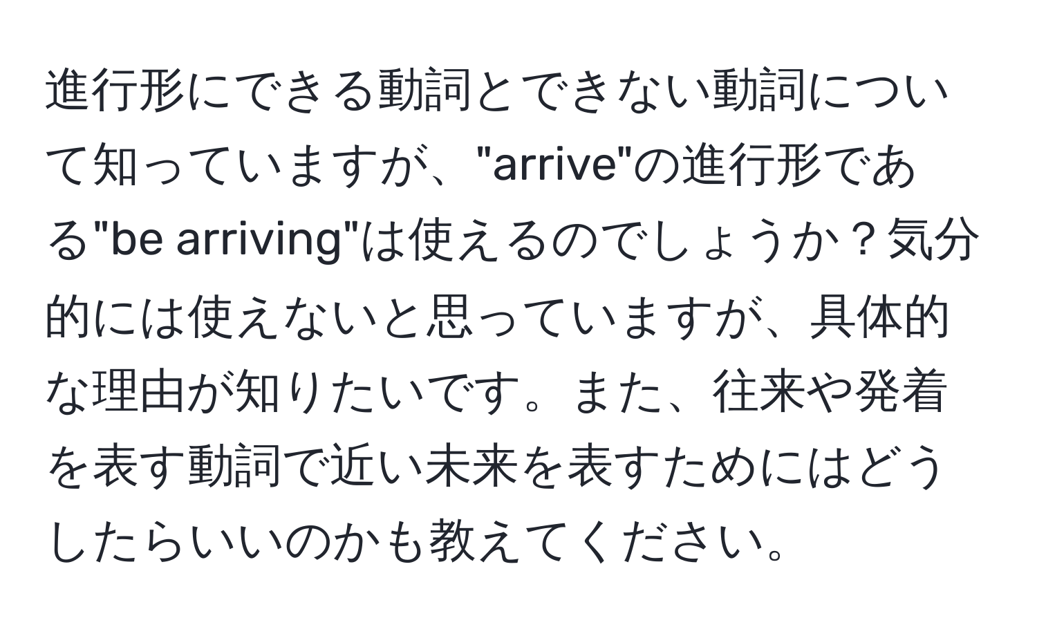 進行形にできる動詞とできない動詞について知っていますが、"arrive"の進行形である"be arriving"は使えるのでしょうか？気分的には使えないと思っていますが、具体的な理由が知りたいです。また、往来や発着を表す動詞で近い未来を表すためにはどうしたらいいのかも教えてください。