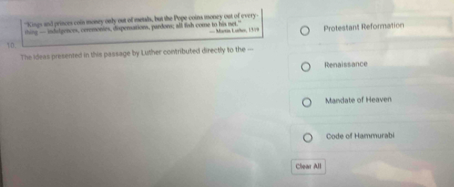 "Kings and princes coin money only out of metals, but the Pope coins money out of every-
thing — indulgences, ceremonies, dispensations, pardons; all fish come to his net.”
== Martin Lother, 1319 Protestant Reformation
10.
The Ideas presented in this passage by Luther contributed directly to the ---
Renaissance
Mandate of Heaven
Code of Hammurabi
Clear All