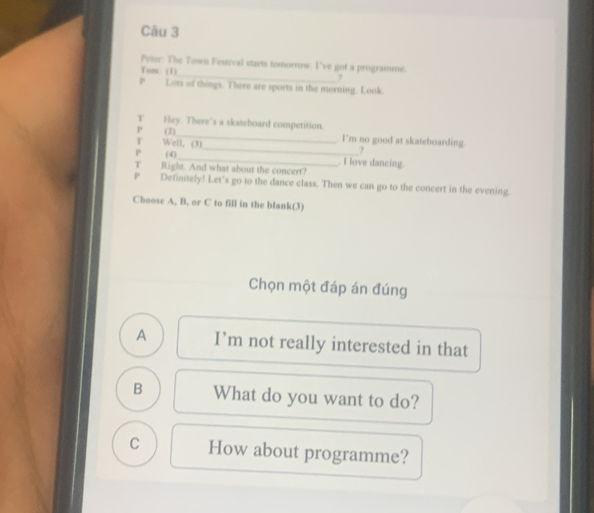 Peter: The Town Festival starts tomorrow. I've got a programme.
Tom: (1)
7
P Lots of thongs. There are sports in the morning. Look.
T Hey. There's a skateboard competition.
P (2)_ I’m no good at skateboarding.
T Well, (3)
_?
P (4)_ . I love dancing.
T Right. And what about the concert?
P Definitely! Let's go to the dance class. Then we can go to the concert in the evening.
Choose A, B, or C to fill in the blank(3)
Chọn một đáp án đúng
A I’m not really interested in that
B What do you want to do?
C How about programme?