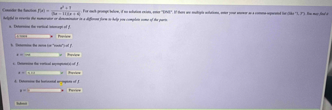 Consider the function f(x)= (x^2+7)/(5x-11)(x+4) . For each prompt below, if no solution exists, enter ''DNE''. If there are multiple solutions, enter your answer as a comma-separated list (like''1,3'') You may find it 
helpful to rewrite the numerator or denominator in a different form to help you complete some of the parts. 
a. Determine the vertical intercept of f.
-0.15909 Preview 
b. Determine the zeros (or'' ots'' ) of f.
z=OME Preview 
c. Determine the vertical asymptote(s) of f.
x=-4,22 Preview 
d. Determine the horizontal asymptote of f
y=0 Preview 
Submit