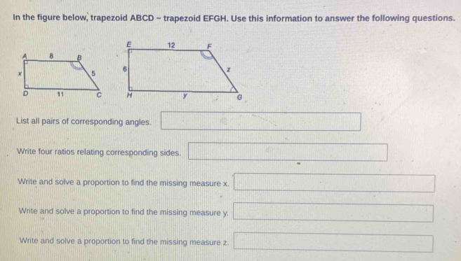 In the figure below, trapezoid ABCD - trapezoid EFGH. Use this information to answer the following questions.
List all pairs of corresponding angles. □ 
Write four ratios relating corresponding sides. □ 
Write and solve a proportion to find the missing measure x. □ 
Write and solve a proportion to find the missing measure y. □
Write and solve a proportion to find the missing measure z. □