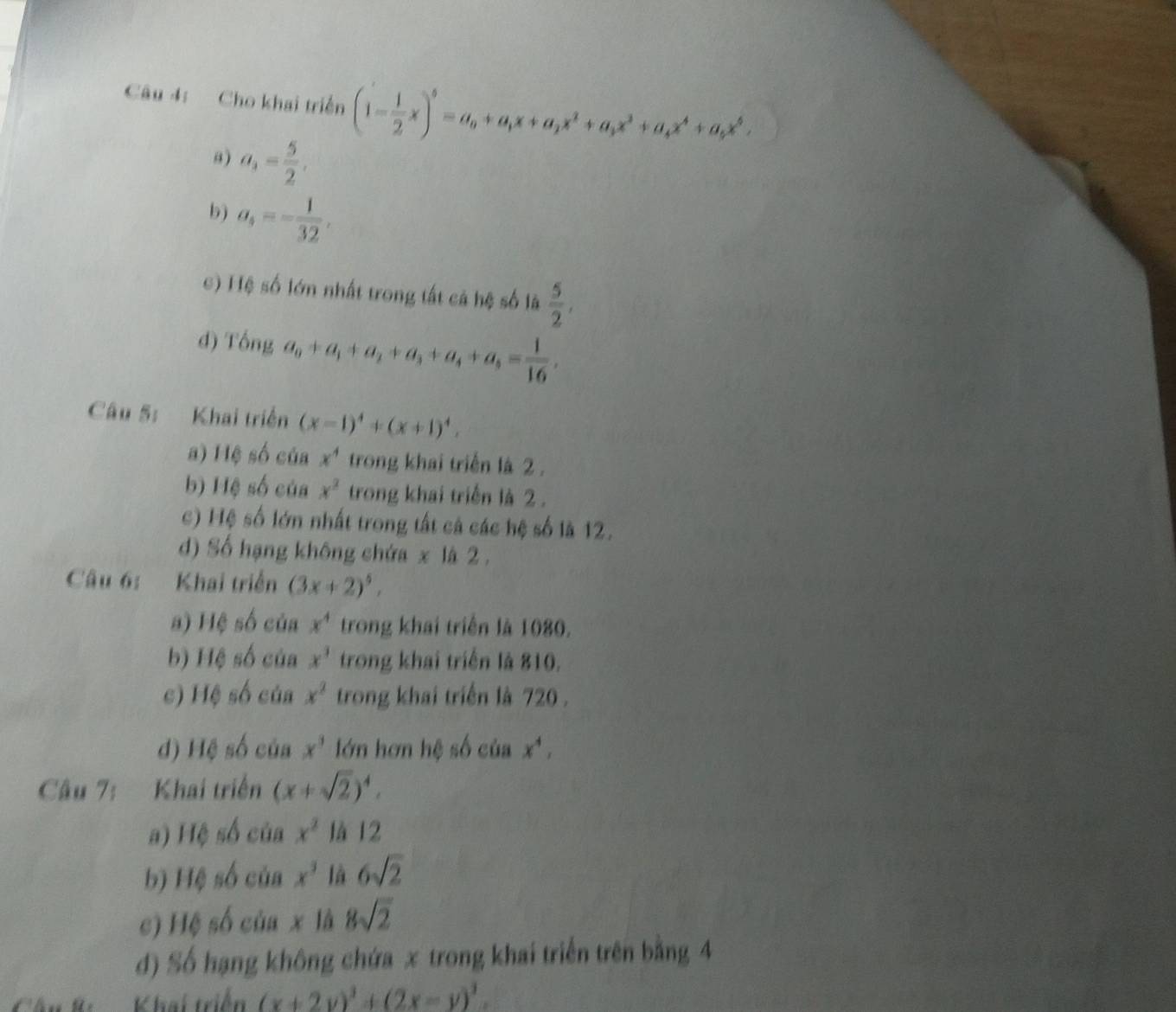 Cho khai triển (1- 1/2 x)^5=a_0+a_1x+a_2x^2+a_3x^3+a_4x^4+a_5x^5,
a) a_3= 5/2 .
b) a_4=- 1/32 ,
c) Hệ số lớn nhất trong tất cả hệ số là  5/2 ,
d) 10nga_0+a_1+a_2+a_3+a_4+a_5= 1/16 ,
Câu 5: Khai triển (x-1)^4+(x+1)^4.
a) Hệ số của x^4 trong khai triển là 2 .
b) Hệ số của x^2 trong khai triển là 2 .
c) Hệ số lớn nhất trong tất cả các hệ số là 12.
d) Số hạng không chứa x là 2  .
Câu 6: Khai triển (3x+2)^5,
a) Hệ số của x^4 trong khai triển là 1080.
b) Hệ số của x^1 trong khai triển là 810.
c) Hệ số của x^2 trong khai triển là 720 .
d) Hệ số của x^3 lớn hơn hệ số của x^4,
Câu 7: Khai triển (x+sqrt(2))^4.
a) Hệ số của x^2 là 12
b) Hệ số của x^3 là 6sqrt(2)
c) Hệ số của x là 8sqrt(2)
đ) Số hạng không chứa x trong khai triển trên bằng 4
K  Khai triển (x+2y)^3+(2x-y)^3.