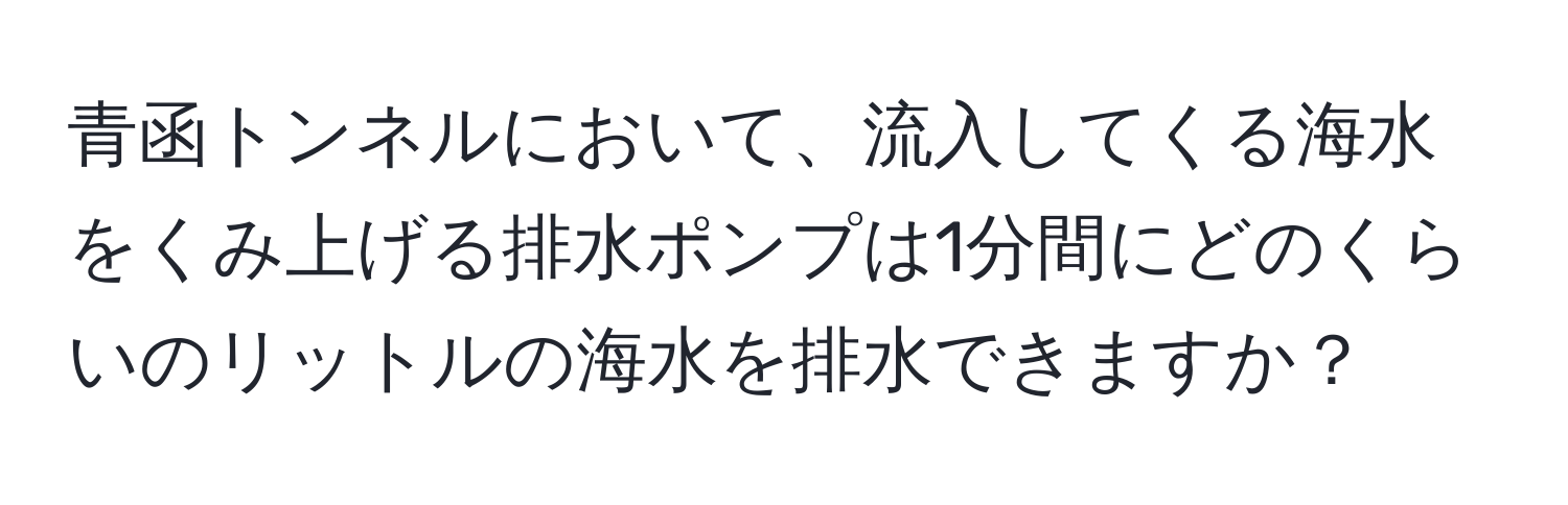 青函トンネルにおいて、流入してくる海水をくみ上げる排水ポンプは1分間にどのくらいのリットルの海水を排水できますか？