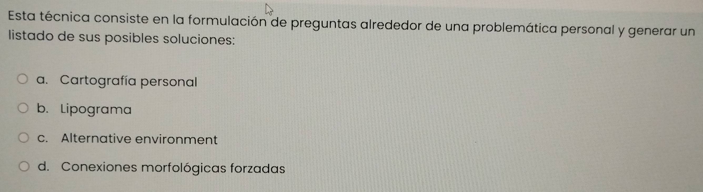 Esta técnica consiste en la formulación de preguntas alrededor de una problemática personal y generar un
listado de sus posibles soluciones:
a. Cartografía personal
b. Lipograma
c. Alternative environment
d. Conexiones morfológicas forzadas