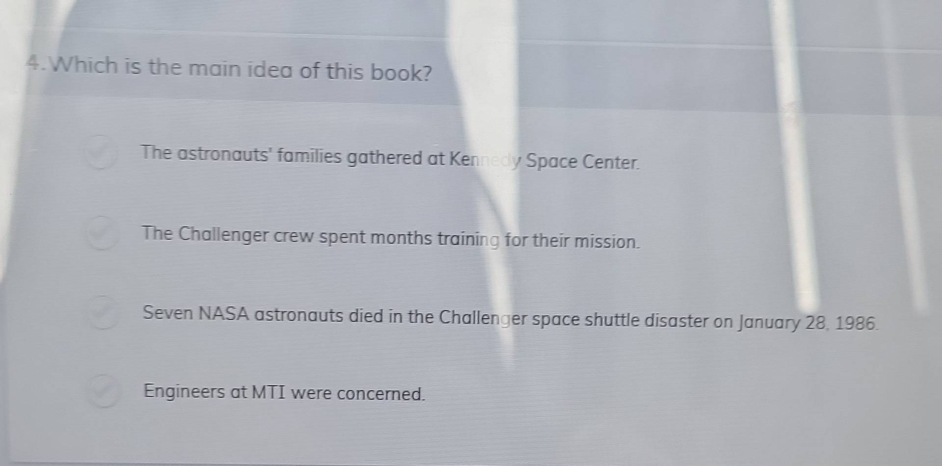 Which is the main idea of this book?
The astronauts' families gathered at Kennedy Space Center.
The Challenger crew spent months training for their mission.
Seven NASA astronauts died in the Challenger space shuttle disaster on January 28, 1986.
Engineers at MTI were concerned.