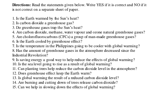 Directions: Read the statements given below. Write YES if it is correct and NO if it 
is not correct on a separate sheet of paper . 
1. Is the Earth warmed by the Sun's heat? 
2. Is carbon dioxide a greenhouse gas? 
3. Do greenhouse gases trap the Sun's heat? 
4. Are carbon dioxide, methane, water vapour and ozone natural greenhouse gases? 
5. Are cholorofluorocarbons (CFCs) a group of man-made greenhouse gases? 
6. Is the Earth cooled by greenhouse effect? 
7. Is the temperature in the Philippines going to be cooler with global warming? 
8. Has the amount of greenhouse gases in the atmosphere decreased since the 
Industrial Revolution? 
9. Is saving energy a good way to help reduce the effects of global warming? 
10. Is the sea level going to rise as a result of global warming? 
11. Can planting trees help reduce the carbon dioxide level in the atmosphere? 
12. Does greenhouse effect keep the Earth warm? 
13. Is global warming the result of a reduced carbon dioxide level? 
14. Are burning and cutting down of trees release carbon dioxide? 
15. Can we help in slowing down the effects of global warming?