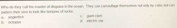 Who do they call the master of disguise in the ocean. They can camouflage themselves not only by color, but can
pattern their skin to look like textures of rocks.
a. anglerfish c. giant clam
b. octopus d. electric ray