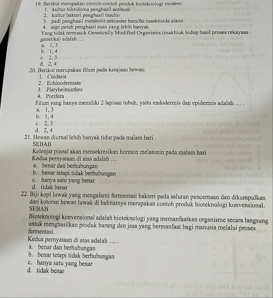 Berikut merupakan contoh-contoh produk bioteknologi modern:
1. kultur hibridoma penghasil antibodi
2. kultur bakteri penghasil insulin
3. padi penghasil metabolit sekunder bersifat insektisida alami
4. sapi perah penghasil susu yang lebih banyak
Yang tidak termasuk Genetically Modified Organisms (makhluk hidup hasil proses rekayasa
genetika) adalah ....
a. 1, 3
b. 1, 4
c. 2, 3
d. 2, 4
20. Berikut merupakan filum pada kerajaan hewan:
1. Cnidaria
2. Echinodermata
3. Platyhelminthes
4. Porifera
Filum yang hanya memiliki 2 lapisan tubuh, yaitu endodermis dan epidermis adalah … .
a. 1, 3
b. 1, 4
c. 2, 3
d. 2, 4
21. Hewan diurnal lebih banyak tidur pada malam hari .
SEBAB
Kelenjar pineal akan mensekresikan hormon melatonin pada malam hari
Kedua pernyataan di atas adalah …
a. benar dan berhubungan
b. benar tetapi tidak berhubungan
c. hanya satu yang benar
d. tidak benar
22. Biji kopi luwak yang mengalami fermentasi bakteri pada saluran pencernaan dan dikumpulkan
dari kotoran hewan luwak di habitatnya merupakan contoh produk bioteknologi konvensional.
SEBAB
Bioteknologi konvensional adalah bioteknologi yang memanfaatkan organisme secara langsung
untuk menghasilkan produk barang dan jasa yang bermanfaat bagi manusia melalui proses
fermentasi.
Kedua pernyataan di atas adalah … .
a. benar dan berhubungan
b. benar tetapi tidak berhubungan
c. hanya satu yang benar
d. tidak benar