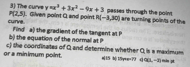 The curve y=x^3+3x^2-9x+3 passes through the point
P(2,5). Given point Q and point R(-3,30) are turning points of the
curve.
Find a) the gradient of the tangent at P
b) the equation of the normal at P
c) the coordinates of Q and determine whether Q is a maximum
or a minimum point. a)15 b) 15y+x=77 c) Q(1,-2) min pt