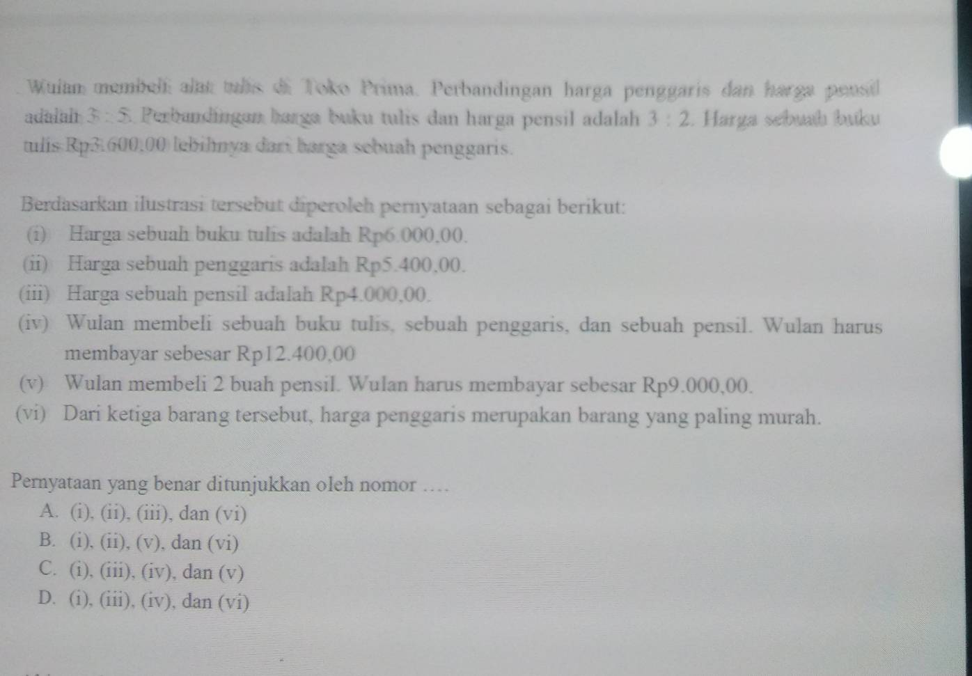 Wulan membell alat tulis di Toko Prima. Perbandingan harga penggaris dan harga pensil
adalal 3:5 5. Perbandíngan harga buku tulis dan harga pensil adalah 3:2. Harga sebuaḥ buku
tulis Rp3.600,00 lebihnya dari barga sebuah penggaris.
Berdasarkan ilustrasi tersebut diperoleh pernyataan sebagai berikut:
(i) Harga sebuah buku tulis adalah Rp6.000.00.
(ii) Harga sebuah penggaris adalah Rp5.400,00.
(iii) Harga sebuah pensil adalah Rp4.000,00.
(iv) Wulan membeli sebuah buku tulis, sebuah penggaris, dan sebuah pensil. Wulan harus
membayar sebesar Rp12.400,00
(v) Wulan membeli 2 buah pensil. Wulan harus membayar sebesar Rp9.000,00.
(vi) Dari ketiga barang tersebut, harga penggaris merupakan barang yang paling murah.
Pernyataan yang benar ditunjukkan oleh nomor ….
A. (i), (ii), (iii), dan (vi)
B. (i), (ii), (v), dan (vi)
C. (i), (iii), (iv), dan (v)
D. (i), (iii), (iv), dan (vi)