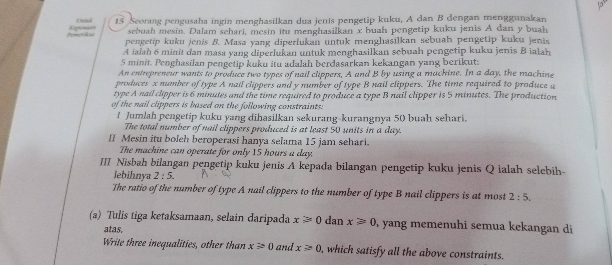 Jaw 
Unik 15 Seorang pengusaha ingin menghasilkan dua jenis pengetip kuku, A dan B dengan menggunakan 
Kegunaan 
Pemeriksa sebuah mesin. Dalam sehari, mesin itu menghasilkan x buah pengetip kuku jenis A dan y buah 
pengetip kuku jenis B. Masa yang diperlukan untuk menghasilkan sebuah pengetip kuku jenis 
A ialah 6 minit dan masa yang diperlukan untuk menghasilkan sebuah pengetip kuku jenis B ialah
5 minit. Penghasilan pengetip kuku itu adalah berdasarkan kekangan yang berikut: 
An entrepreneur wants to produce two types of nail clippers, A and B by using a machine. In a day, the machine 
produces x number of type A nail clippers and y number of type B nail clippers. The time required to produce a 
type A nail clipper is 6 minutes and the time required to produce a type B nail clipper is 5 minutes. The production 
of the nail clippers is based on the following constraints: 
I Jumlah pengetip kuku yang dihasilkan sekurang-kurangnya 50 buah sehari. 
The total number of nail clippers produced is at least 50 units in a day. 
II Mesin itu boleh beroperasi hanya selama 15 jam sehari. 
The machine can operate for only 15 hours a day. 
III Nisbah bilangan pengetip kuku jenis A kepada bilangan pengetip kuku jenis Q ialah selebih- 
lebihnya 2:5. 
The ratio of the number of type A nail clippers to the number of type B nail clippers is at most 2:5. 
(a) Tulis tiga ketaksamaan, selain daripada x≥slant 0 dan x≥slant 0 , yang memenuhi semua kekangan di 
atas. 
Write three inequalities, other than x≥slant 0 and x≥slant 0 , which satisfy all the above constraints.