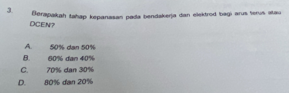 Berapakah tahap kepanasan pada bendakerja dan elektrod bagi arus terus atau
DCEN?
A. 50% dan 50%
B. 60% dan 40%
C. 70% dan 30%
D. 80% dan 20%