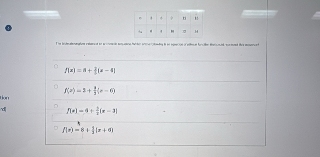 The table above gives values of an arithmetic sequence. Which of the following is an equation of a linear function that could represent this sequence?
f(x)=8+ 2/3 (x-6)
f(x)=3+ 3/2 (x-6)
tion
rd)
f(x)=6+ 3/2 (x-3)
f(x)=8+ 2/3 (x+6)