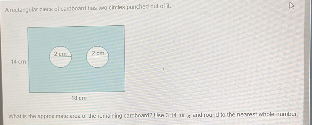 A rectangular piece of cardboard has two circles punched out of it. 
What is the approximate area of the remaining cardboard? Use 3.14 for π and round to the nearest whole number.