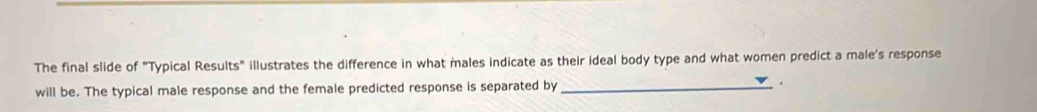 The final slide of "Typical Results" illustrates the difference in what males indicate as their ideal body type and what women predict a male's response 
will be. The typical male response and the female predicted response is separated by_ .