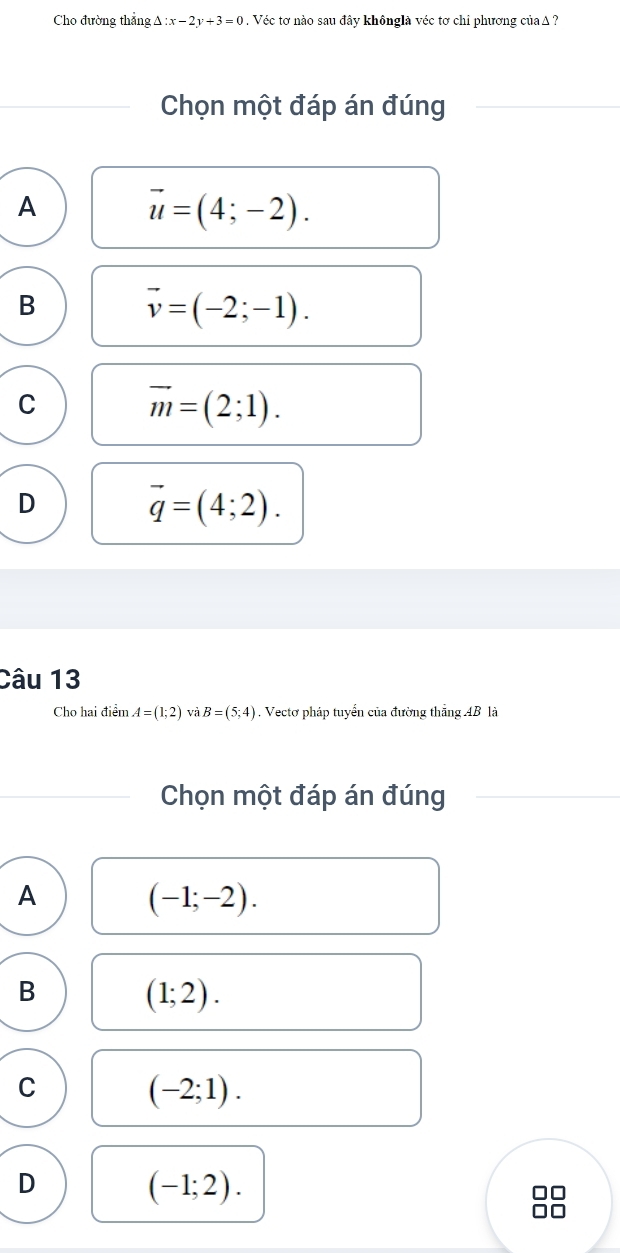 Cho đường thắng Delta :x-2y+3=0. Véc tơ nào sau đây khônglà véc tơ chỉ phương củaΔ ?
Chọn một đáp án đúng
A
vector u=(4;-2).
B vector v=(-2;-1).
C
vector m=(2;1).
D
vector q=(4;2). 
Câu 13
Cho hai điểm A=(1;2) và B=(5;4) , Vectơ pháp tuyển của đường thắng AB là
Chọn một đáp án đúng
A
(-1;-2).
B
(1;2). 
C
(-2;1).
D
(-1;2).